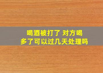 喝酒被打了 对方喝多了可以过几天处理吗